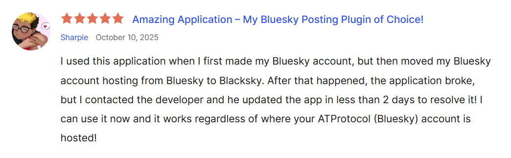 A screenshot of the 5 star review Sharpie left on the AutoBlue WordPress plugin page. on October 10th, 2025. The review reads: "Amazing Application – My Bluesky Posting Plugin of Choice! I used this application when I first made my Bluesky account, but then moved my Bluesky account hosting from Bluesky to Blacksky. After that happened, the application broke, but I contacted the developer and he updated the app in less than 2 days to resolve it! I can use it now and it works regardless of where your ATProtocol (Bluesky) account is hosted!"