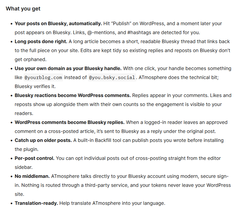 A screenshot taken from the WordPress plugin site for the Atmosphere plugin.

What you get

    Your posts on Bluesky, automatically. Hit “Publish” on WordPress, and a moment later your post appears on Bluesky. Links, @-mentions, and #hashtags are detected for you.
    Long posts done right. A long article becomes a short, readable Bluesky thread that links back to the full piece on your site. Edits are kept tidy so existing replies and reposts on Bluesky don’t get orphaned.
    Use your own domain as your Bluesky handle. With one click, your handle becomes something like @yourblog.com instead of @you.bsky.social. ATmosphere does the technical bit; Bluesky verifies it.
    Bluesky reactions become WordPress comments. Replies appear in your comments. Likes and reposts show up alongside them with their own counts so the engagement is visible to your readers.
    WordPress comments become Bluesky replies. When a logged-in reader leaves an approved comment on a cross-posted article, it’s sent to Bluesky as a reply under the original post.
    Catch up on older posts. A built-in Backfill tool can publish posts you wrote before installing the plugin.
    Per-post control. You can opt individual posts out of cross-posting straight from the editor sidebar.
    No middleman. ATmosphere talks directly to your Bluesky account using modern, secure sign-in. Nothing is routed through a third-party service, and your tokens never leave your WordPress site.
    Translation-ready. Help translate ATmosphere into your language.
